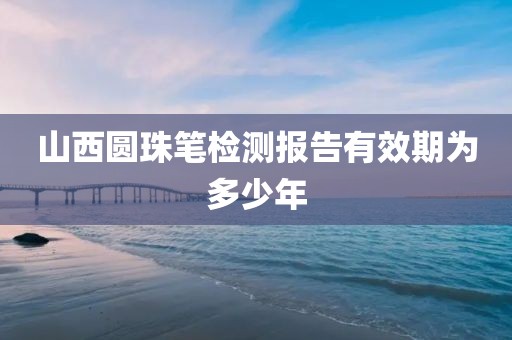 山西圆珠笔检测报告有效期为多少年