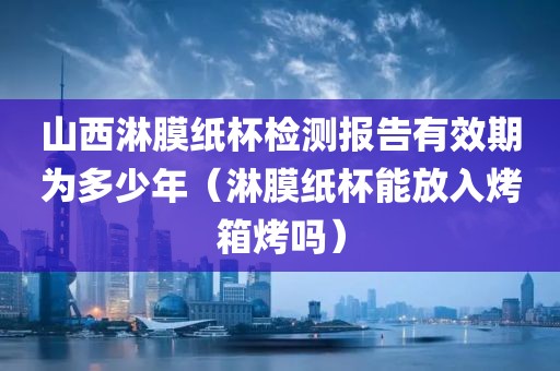 山西淋膜纸杯检测报告有效期为多少年（淋膜纸杯能放入烤箱烤吗）