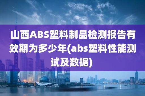 山西ABS塑料制品检测报告有效期为多少年(abs塑料性能测试及数据) 